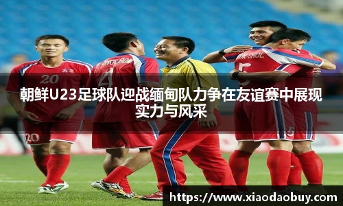 朝鲜U23足球队迎战缅甸队力争在友谊赛中展现实力与风采